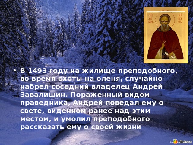 В 1493 году на жилище преподобного, во время охоты на оленя, случайно набрел соседний владелец Андрей Завалишин. Пораженный видом праведника, Андрей поведал ему о свете, виденном ранее над этим местом, и умолил преподобного рассказать ему о своей жизни 