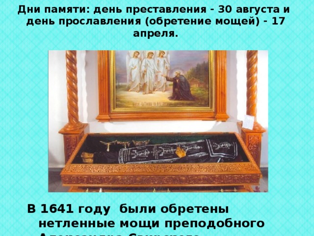 Дни памяти: день преставления - 30 августа и  день прославления (обретение мощей) - 17 апреля. В 1641 году были обретены нетленные мощи преподобного Александра Свирского. 