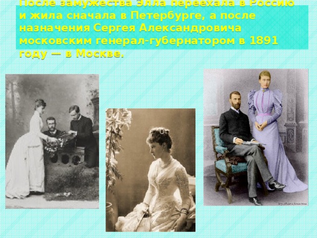  После замужества Элла переехала в Россию и жила сначала в Петербурге, а после назначения Сергея Александровича московским генерал-губернатором в 1891 году — в Москве.   