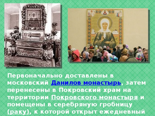 Первоначально доставлены в московский Данилов монастырь , затем перенесены в Покровский храм на территории Покровского монастыря и помещены в серебряную гробницу (раку ) , к которой открыт ежедневный доступ паломников с 6 до 20 часов 