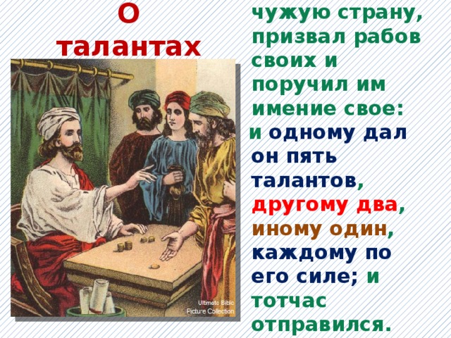 О талантах Некий человек, отправляясь в чужую страну, призвал рабов своих и поручил им имение свое: и одному дал он пять талантов , другому два , иному один , каждому по его силе; и тотчас отправился.   