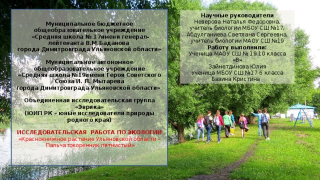 Муниципальное бюджетное общеобразовательное учреждение  «Средняя школа № 17имени генерал- лейтенанта В.М.Баданова города Димитровграда Ульяновской области» Муниципальное автономное общеобразовательное учреждение «Средняя школа №19имени Героя Советского Союза И. П. Мытарева города Димитровграда Ульяновской области»  Объединенная исследовательская группа «Эврика» (ЮИП РК – юные исследователи природы родного края)   ИССЛЕДОВАТЕЛЬСКАЯ РАБОТА ПО ЭКОЛОГИИ «Краснокнижное растение Ульяновской области –  Пальчатокоренник пятнистый» Научные руководители Неверова Наталья Федоровна, учитель биологии МБОУ СШ №17, Абдулганиева Светлана Сергеевна, учитель биологии МАОУ СШ №19 Работу выполнили: Ученица МАОУ СШ № 19 10 класса «В» Зайнетдинова Юлия Ученица МБОУ СШ №17 6 класса Базина Кристина 
