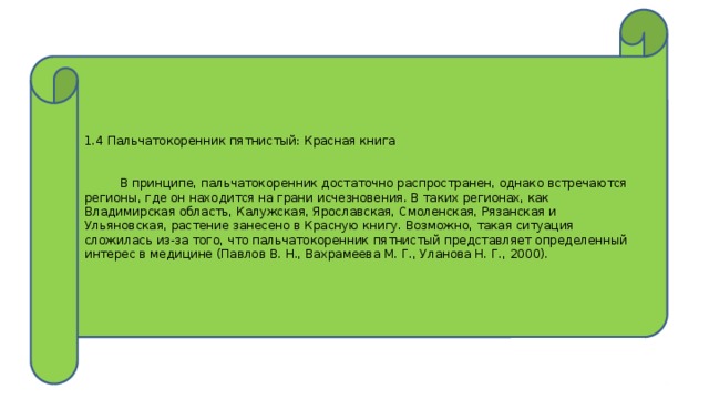 1.4 Пальчатокоренник пятнистый: Красная книга      В принципе, пальчатокоренник достаточно распространен, однако встречаются регионы, где он находится на грани исчезновения. В таких регионах, как Владимирская область, Калужская, Ярославская, Смоленская, Рязанская и Ульяновская, растение занесено в Красную книгу. Возможно, такая ситуация сложилась из-за того, что пальчатокоренник пятнистый представляет определенный интерес в медицине (Павлов В. Н., Вахрамеева М. Г., Уланова Н. Г., 2000). 