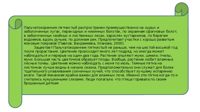 Пальчатокоренник пятнистый распространен преимущественно на сырых и заболоченных лугах, переходных и низинных болотах, по окраинам сфагновых болот, в заболоченных хвойных и лиственных лесах, зарослях кустарников, по берегам водоемов, вдоль ручьев, по долинам рек. Предпочитает участки с хорошо развитым моховым покровов (Павлов, Вахрамеева, Уланова, 2000).  Зацветает Пальчатокоренник пятнистый не раньше, чем на шестой-восьмой год после прорастания. Цветение происходит много лет подряд, но иногда может наблюдаться и перерыв на один-два года. Растение опыляют жуки, шмели, пчелы, мухи. Большая часть цветочков образует плоды. Вообще, растение любит влажные лесные почвы. Цветение можно наблюдать с июня по июль. Темные пятна на листочках лучше видны в начале сезона. Предположительно они служат для более тщательного улавливания солнечных лучей, что способствует лучшему испарению влаги. Такой механизм крайне важен для влажных почв. Именно эти пятна когда-то и считались кукушкиными слезами. Люди полагали, что птица горевала по своим брошенным деткам 