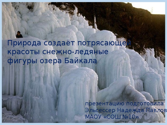 Природа создаёт потрясающей красоты снежно-ледяные фигуры озера Байкала презентацию подготовила Эльсессер Надежда Павловна МАОУ «СОШ №10» 