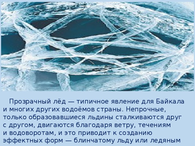  Прозрачный лёд — типичное явление для Байкала и многих других водоёмов страны. Непрочные, только образовавшиеся льдины сталкиваются друг с другом, двигаются благодаря ветру, течениям и водоворотам, и это приводит к созданию эффектных форм — блинчатому льду или ледяным кругам. 