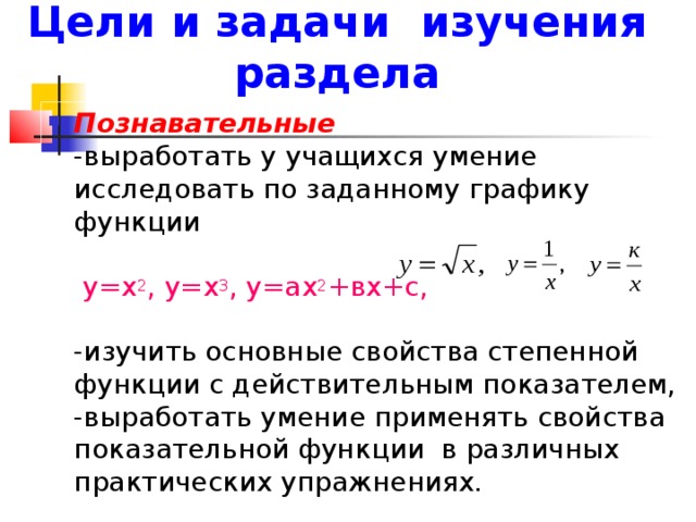 Цели и задачи изучения раздела Познавательные  -выработать у учащихся умение исследовать по заданному графику функции   у=х 2 , у=х 3 , у=ах 2 +вх+с,   -изучить основные свойства степенной функции с действительным показателем,  -выработать умение применять свойства показательной функции в различных практических упражнениях. 