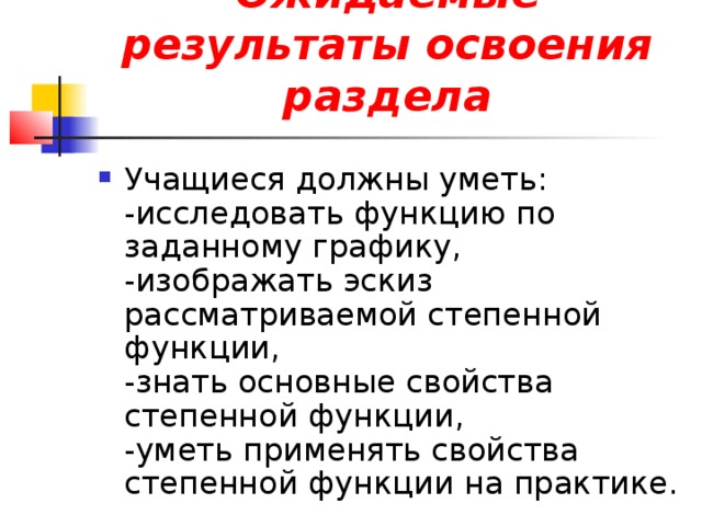 Ожидаемые результаты освоения раздела Учащиеся должны уметь:  -исследовать функцию по заданному графику,  -изображать эскиз рассматриваемой степенной функции,  -знать основные свойства степенной функции,  -уметь применять свойства степенной функции на практике. 