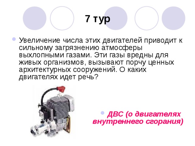 7 тур Увеличение числа этих двигателей приводит к сильному загрязнению атмосферы выхлопными газами. Эти газы вредны для живых организмов, вызывают порчу ценных архитектурных сооружений. О каких двигателях идет речь?    ДВС (о двигателях  внутреннего сгорания) 