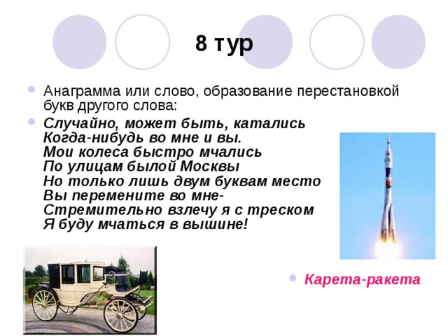 8 тур Анаграмма или слово, образование перестановкой букв другого слова: Случайно, может быть, катались  Когда-нибудь во мне и вы.  Мои колеса быстро мчались  По улицам былой Москвы  Но только лишь двум буквам место  Вы перемените во мне-  Стремительно взлечу я с треском  Я буду мчаться в вышине!   Карета-ракета 