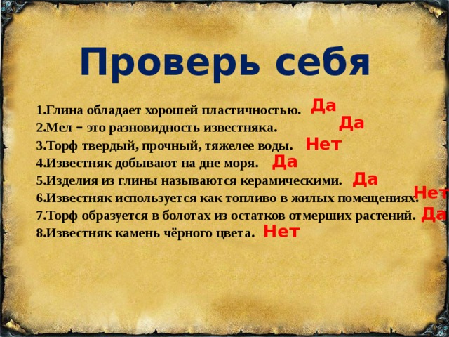 Проверь себя Да 1.Глина обладает хорошей пластичностью. Да 2.Мел – это разновидность известняка. Нет 3.Торф твердый, прочный, тяжелее воды. Да 4.Известняк добывают на дне моря. Да 5.Изделия из глины называются керамическими. Нет 6.Известняк используется как топливо в жилых помещениях. Да 7.Торф образуется в болотах из остатков отмерших растений. Нет 8.Известняк камень чёрного цвета. 