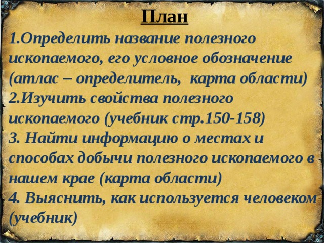 План 1.Определить название полезного ископаемого, его условное обозначение (атлас – определитель, карта области) 2.Изучить свойства полезного ископаемого (учебник стр.150-158) 3. Найти информацию о местах и способах добычи полезного ископаемого в нашем крае (карта области) 4. Выяснить, как используется человеком (учебник) 