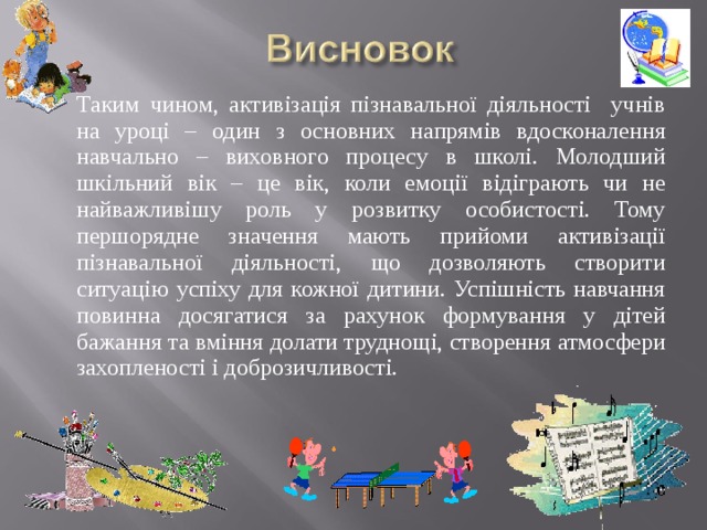 Таким чином, активізація пізнавальної діяльності учнів на уроці – один з основних напрямів вдосконалення навчально – виховного процесу в школі. Молодший шкільний вік – це вік, коли емоції відіграють чи не найважливішу роль у розвитку особистості. Тому першорядне значення мають прийоми активізації пізнавальної діяльності, що дозволяють створити ситуацію успіху для кожної дитини. Успішність навчання повинна досягатися за рахунок формування у дітей бажання та вміння долати труднощі, створення атмосфери захопленості і доброзичливості.  