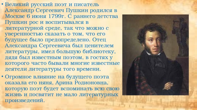 Великий русский поэт и писатель Александр Сергеевич Пушкин родился в Москве 6 июня 1799г. С раннего детства Пушкин рос и воспитывался в литературной среде, так что можно с уверенностью сказать о том, что его будущее было предопределено. Отец Александра Сергеевича был ценителем литературы, имел большую библиотеку, дядя был известным поэтом, в гостях у которого часто бывали многие известные деятели литературы того времени. Огромное влияние на будущего поэта оказала его няня, Арина Родионовна, которую поэт будет вспоминать всю свою жизнь и посвятит не мало литературных произведений. 