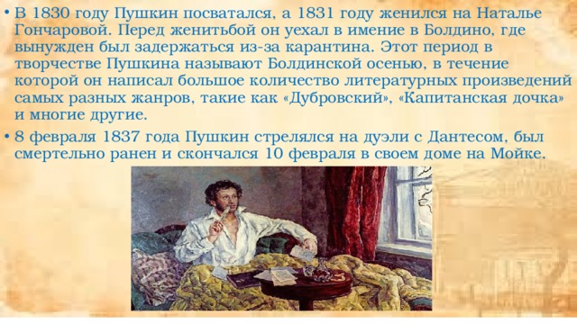 В 1830 году Пушкин посватался, а 1831 году женился на Наталье Гончаровой. Перед женитьбой он уехал в имение в Болдино, где вынужден был задержаться из-за карантина. Этот период в творчестве Пушкина называют Болдинской осенью, в течение которой он написал большое количество литературных произведений самых разных жанров, такие как «Дубровский», «Капитанская дочка» и многие другие. 8 февраля 1837 года Пушкин стрелялся на дуэли с Дантесом, был смертельно ранен и скончался 10 февраля в своем доме на Мойке. 