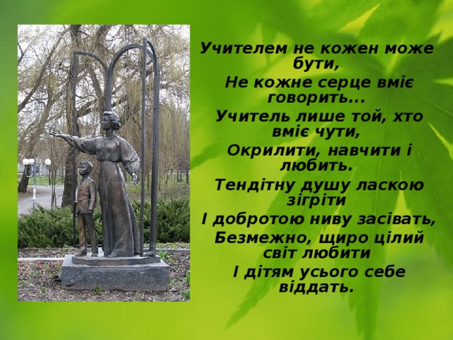 Учителем не кожен може бути,  Не кожне серце вміє говорить...  Учитель лише той, хто вміє чути,  Окрилити, навчити і любить.  Тендітну душу ласкою зігріти  І добротою ниву засівать,  Безмежно, щиро цілий світ любити  І дітям усього себе віддать. 