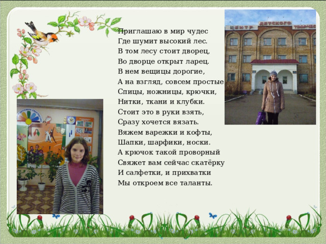 Приглашаю в мир чудес Где шумит высокий лес. В том лесу стоит дворец, Во дворце открыт ларец. В нем вещицы дорогие, А на взгляд, совсем простые: Спицы, ножницы, крючки, Нитки, ткани и клубки. Стоит это в руки взять, Сразу хочется вязать. Вяжем варежки и кофты, Шапки, шарфики, носки. А крючок такой проворный Свяжет вам сейчас скатёрку И салфетки, и прихватки Мы откроем все таланты. 