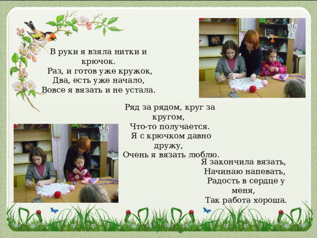 В руки я взяла нитки и крючок.  Раз, и готов уже кружок,  Два, есть уже начало,  Вовсе я вязать и не устала.     Ряд за рядом, круг за кругом,  Что-то получается.  Я с крючком давно дружу,  Очень я вязать люблю.    Я закончила вязать,  Начинаю напевать,  Радость в сердце у меня,  Так работа хороша. 
