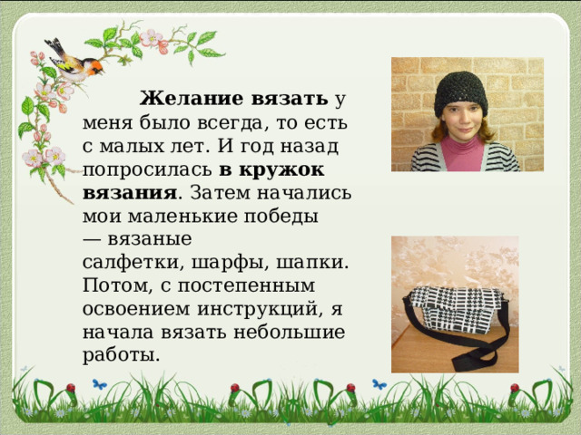  Желание вязать  у меня было всегда, то есть с малых лет. И год назад попросилась  в кружок вязания . Затем начались мои маленькие победы — вязаные салфетки, шарфы, шапки. Потом, с постепенным освоением инструкций, я начала вязать небольшие работы. 