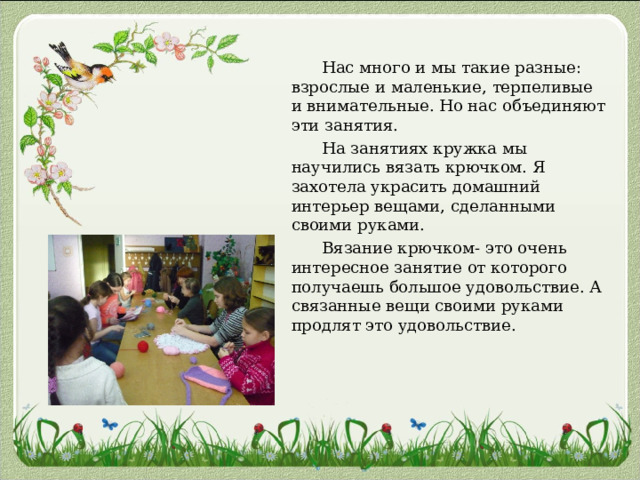  Нас много и мы такие разные: взрослые и маленькие, терпеливые и внимательные. Но нас объединяют эти занятия.  На занятиях кружка мы научились вязать крючком. Я захотела украсить домашний интерьер вещами, сделанными своими руками.  Вязание крючком- это очень интересное занятие от которого получаешь большое удовольствие. А связанные вещи своими руками продлят это удовольствие. 