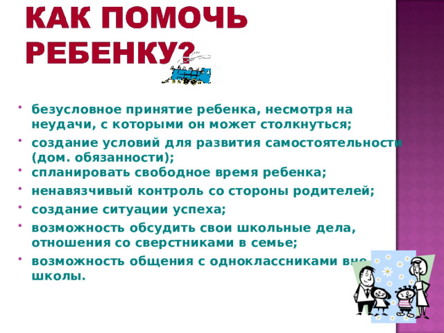   безусловное принятие ребенка, несмотря на неудачи, с которыми он может столкнуться; создание условий для развития самостоятельности (дом. обязанности); спланировать свободное время ребенка; ненавязчивый контроль со стороны родителей; создание ситуации успеха; возможность обсудить свои школьные дела, отношения со сверстниками в семье; возможность общения с одноклассниками вне школы.  