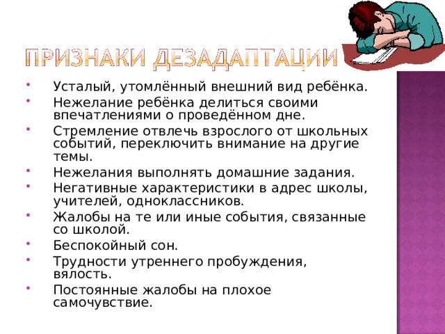 Усталый, утомлённый внешний вид ребёнка. Нежелание ребёнка делиться своими впечатлениями о проведённом дне. Стремление отвлечь взрослого от школьных событий, переключить внимание на другие темы. Нежелания выполнять домашние задания. Негативные характеристики в адрес школы, учителей, одноклассников. Жалобы на те или иные события, связанные со школой. Беспокойный сон. Трудности утреннего пробуждения, вялость. Постоянные жалобы на плохое самочувствие.  