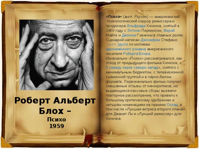 «Психо»  ( англ.   Psycho ) —  американский  психологический хоррор режиссёра и продюсера  Альфреда Хичкока , снятый в 1960 году с  Энтони Перкинсом ,  Верой Майлз  и  Джоном Гэвином  в главных ролях. Сценарий написан  Джозефом Стефано   (англ.) русск. по мотивам  одноимённого романа  американского писателя  Роберта Блоха . Изначально «Психо» рассматривался, как отход от предыдущего фильма Хичкока, « К северу через северо-запад », снятого с минимальным бюджетом, с телевизионной съёмочной группой и в чёрно-белом формате. Первоначально фильм получил смешанные отзывы от кинокритиков, но выдающиеся кассовые сборы вызвали повторное рассмотрение, что привело к большому критическому одобрению и четырём номинациям на премию  Оскар , в том числе «Лучшая актриса второго плана» для Джанет Ли и «Лучший режиссёр» для Хичкока. Роберт Альберт Блох – Психо 1959  