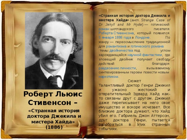 «Странная история доктора Джекила и мистера Хайда»  ( англ.   Strange Case of Dr Jekyll and Mr Hyde ) — готический  роман  шотландского писателя  Роберта Стивенсона , который появился  5 января   1886 года  в  Лондоне . По жанру — переосмысление традиционной для  романтизма  и  готического романа  темы  двойничества  под углом зарождающейся  научной фантастики , где зловещий двойник получает свободу действий благодаря  раздвоению личности , вызываемому синтезированным героем повести новым  наркотиком . Сюжет Талантливый доктор Генри Джекил и ужасно жестокий и отвратительный Эдвард Хайд как-то связаны друг с другом. Джекил даже переписывает на него своё имущество и вскоре исчезает. Все близкие доктора думают, что Хайд убил его. Габриель Джон Аттерсон, друг доктора Генри, пытается разобраться в этих странных событиях. Роберт Льюис Стивенсон – «Странная история доктора Джекила и мистера Хайда» (1886) 