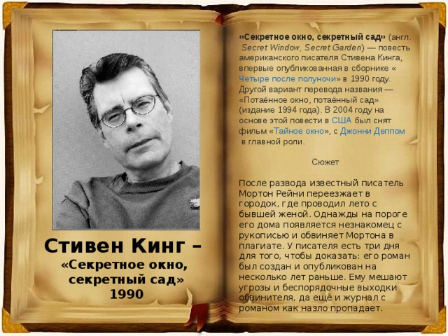 «Секретное окно, секретный сад»  ( англ.   Secret Window, Secret Garden ) — повесть американского писателя  Стивена Кинга , впервые опубликованная в сборнике « Четыре после полуночи » в 1990 году. Другой вариант перевода названия — «Потаённое окно, потаённый сад» (издание 1994 года). В  2004 году  на основе этой повести в  США  был снят фильм « Тайное окно », с  Джонни Деппом  в главной роли. Сюжет После развода известный писатель Мортон Рейни переезжает в городок, где проводил лето с бывшей женой. Однажды на пороге его дома появляется незнакомец с рукописью и обвиняет Мортона в плагиате. У писателя есть три дня для того, чтобы доказать: его роман был создан и опубликован на несколько лет раньше. Ему мешают угрозы и беспорядочные выходки обвинителя, да ещё и журнал с романом как назло пропадает. Стивен Кинг – «Секретное окно, секретный сад» 1990  