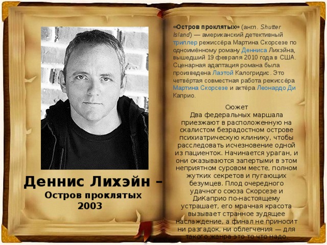 «Остров проклятых»  ( англ.   Shutter Island ) — американский детективный  триллер  режиссёра  Мартина Скорсезе  по одноимённому роману  Денниса  Лихэйна , вышедший 19 февраля 2010 года в  США . Сценарная адаптация романа была произведена  Лаэтой  Калогридис . Это четвёртая совместная работа режиссёра  Мартина Скорсезе  и актёра  Леонардо Ди  Каприо . Сюжет Два федеральных маршала приезжают в расположенную на скалистом безрадостном острове психиатрическую клинику, чтобы расследовать исчезновение одной из пациенток. Начинается ураган, и они оказываются запертыми в этом неприятном суровом месте, полном жутких секретов и пугающих безумцев. Плод очередного удачного союза Скорсезе и ДиКаприо по-настоящему устрашает, его мрачная красота вызывает странное зудящее наслаждение, а финал не приносит ни разгадок, ни облегчения — для такого жанра это то что надо. Деннис Лихэйн – Остров проклятых 2003 