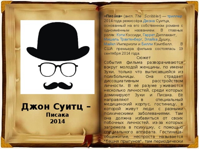«Писа́ка»  ( англ.   The Scribbler ) —  триллер   2014 года  режиссёра  Джона Суитца , основанный на его собственном романе с одноимённым названием. В главных ролях:  Кэти Кэссиди ,  Гаррет  Диллахант ,  Мишель Трахтенберг ,  Элайза Душку ,  Майкл Империоли  и  Билли Кэмпбелл . В США премьера фильма состоялась 19 сентября 2014 года. Сюжет События фильма разворачиваются вокруг молодой женщины, по имени Зуки, только что выписавшейся из психбольницы. Она страдает диссоциативным расстройством личности. В её разуме уживаются несколько личностей, среди которых доминируют Зуки и Писака. Её направляют в специальный медицинский корпус, гостиницу, в которой живут люди с разными психическими заболеваниями. Там она должна избавиться от своих побочных личностей, из-за которых загремела в психушку, с помощью специального аппарата. Гостиница-общежитие, неспроста называется 