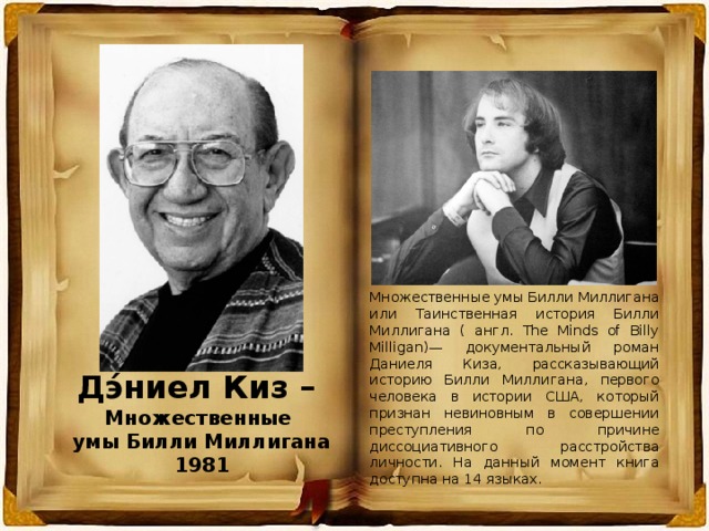 Множественные умы Билли Миллигана или Таинственная история Билли Миллигана ( англ. The Minds of Billy Milligan)— документальный роман Даниеля Киза, рассказывающий историю Билли Миллигана, первого человека в истории США, который признан невиновным в совершении преступления по причине диссоциативного расстройства личности. На данный момент книга доступна на 14 языках. Дэ́ниел Киз – Множественные умы Билли Миллигана 1981 