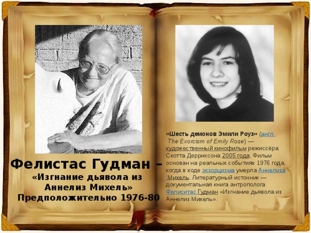 «Шесть демонов Эмили Роуз»  ( англ.   The Exorcism of Emily Rose ) —  художественный кинофильм  режиссёра Скотта Дерриксона  2005 года . Фильм основан на реальных событиях 1976 года, когда в ходе  экзорцизма  умерла  Аннелиза  Михель . Литературный источник — документальная книга антрополога  Фелиситас  Гудман  «Изгнание дьявола из Аннелиз Михель». Фелистас Гудман – «Изгнание дьявола из Аннелиз Михель» Предположительно 1976-80 