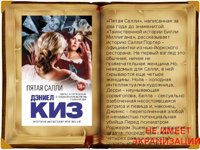 «Пятая Салли», написанная за два года до знаменитой «Таинственной истории Билли Миллигана», рассказывает историю Салли Портер – официантки из нью-йоркского ресторана. На первый взгляд это обычная, ничем не примечательная женщина.Но, неведомые для Салли, в ней скрываются еще четыре женщины. Нола – холодная интеллектуалка-художница, Дерри – неунывающая сорвиголова, Белла – сексуально озабоченная несостоявшаяся актриса и певица и, наконец, Джинкс – переполненная злобой и ненавистью потенциальная убийца.Перед психиатром Роджером Эшем стоит непростая задача: посредством слияния четырех разных личностей создать «пятую Салли». НЕ ИМЕЕТ ЭКРАНИЗАЦИИ! 