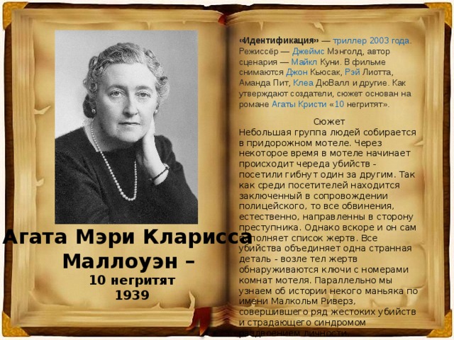 «Идентификация»  —  триллер   2003 года . Режиссёр —  Джеймс Мэнголд , автор сценария —  Майкл Куни . В фильме снимаются  Джон Кьюсак ,  Рэй  Лиотта ,  Аманда Пит ,  Клеа  ДюВалл  и другие. Как утверждают создатели, сюжет основан на романе  Агаты Кристи  « 10 негритят ». Сюжет Небольшая группа людей собирается в придорожном мотеле. Через некоторое время в мотеле начинает происходит череда убийств - посетили гибнут один за другим. Так как среди посетителей находится заключенный в сопровождении полицейского, то все обвинения, естественно, направленны в сторону преступника. Однако вскоре и он сам пополняет список жертв. Все убийства объединяет одна странная деталь - возле тел жертв обнаруживаются ключи с номерами комнат мотеля. Параллельно мы узнаем об истории некого маньяка по имени Малкольм Риверз, совершившего ряд жестоких убийств и страдающего синдромом раздвоением личности. Агата Мэри Кларисса Маллоуэн – 10 негритят 1939 