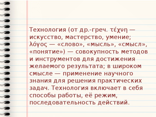 Технология (от др.-греч. τέχνη — искусство, мастерство, умение; λόγος — «слово», «мысль», «смысл», «понятие») — совокупность методов и инструментов для достижения желаемого результата; в широком смысле — применение научного знания для решения практических задач. Технология включает в себя способы работы, её режим, последовательность действий. 