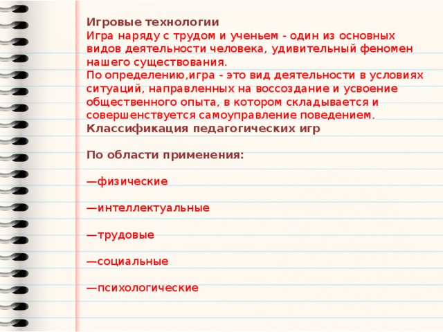 Игровые технологии Игра наряду с трудом и ученьем - один из основных видов деятельности человека, удивительный феномен нашего существования. По определению,игра - это вид деятельности в условиях ситуаций, направленных на воссоздание и усвоение общественного опыта, в котором складывается и совершенствуется самоуправление поведением. Классификация педагогических игр  По области применения: — физические — интеллектуальные — трудовые — социальные — психологические 