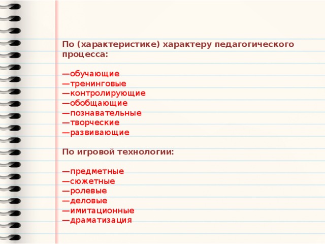 По (характеристике) характеру педагогического процесса:  — обучающие — тренинговые — контролирующие — обобщающие — познавательные — творческие — развивающие По игровой технологии: — предметные — сюжетные — ролевые — деловые — имитационные — драматизация 