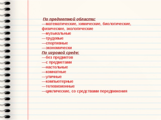   По предметной области: — математические, химические, биологические, физические, экологические — музыкальные — трудовые — спортивные — экономически По игровой среде: — без предметов — с предметами — настольные — комнатные — уличные — компьютерные — телевизионные — циклические, со средствами передвижения 