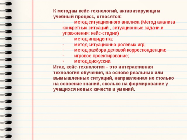 К методам кейс-технологий, активизирующим учебный процесс, относятся: ·        метод ситуационного анализа (Метод анализа конкретных ситуаций , ситуационные задачи и упражнения; кейс-стадии) ·        метод инцидента; ·        метод ситуационно-ролевых игр; ·        метод разбора деловой корреспонденции; ·        игровое проектирование; ·        метод дискуссии. Итак, кейс-технология – это интерактивная технология обучения, на основе реальных или вымышленных ситуаций, направленная не столько на освоение знаний, сколько на формирование у учащихся новых качеств и умений. 