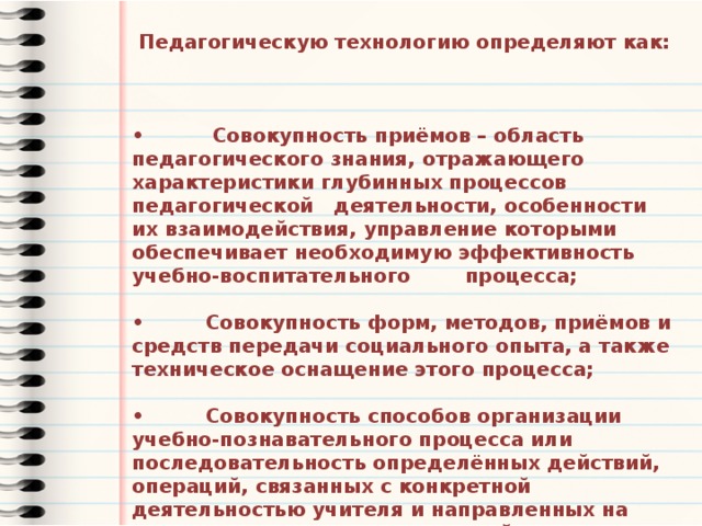  Педагогическую технологию определяют как:    • Совокупность приёмов – область педагогического знания, отражающего характеристики глубинных процессов педагогической деятельности, особенности их взаимодействия, управление которыми обеспечивает необходимую эффективность учебно-воспитательного процесса;  • Совокупность форм, методов, приёмов и средств передачи социального опыта, а также техническое оснащение этого процесса;  • Совокупность способов организации учебно-познавательного процесса или последовательность определённых действий, операций, связанных с конкретной деятельностью учителя и направленных на достижение поставленных целей (технологическая цепочка). 