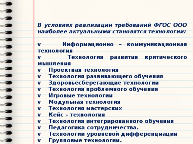 В условиях реализации требований ФГОС ООО наиболее актуальными становятся технологии: v Информационно – коммуникационная технология v Технология развития критического мышления v Проектная технология v Технология развивающего обучения v Здоровьесберегающие технологии v Технология проблемного обучения v Игровые технологии v Модульная технология v Технология мастерских v Кейс – технология v Технология интегрированного обучения v Педагогика сотрудничества. v Технологии уровневой дифференциации v Групповые технологии. v Традиционные технологии (классно-урочная система) 