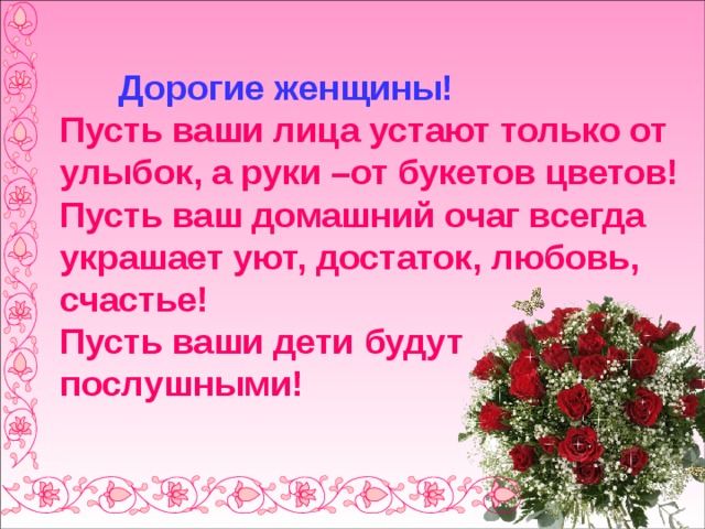  Дорогие женщины!  Пусть ваши лица устают только от улыбок, а руки –от букетов цветов!  Пусть ваш домашний очаг всегда украшает уют, достаток, любовь, счастье!  Пусть ваши дети будут послушными! 