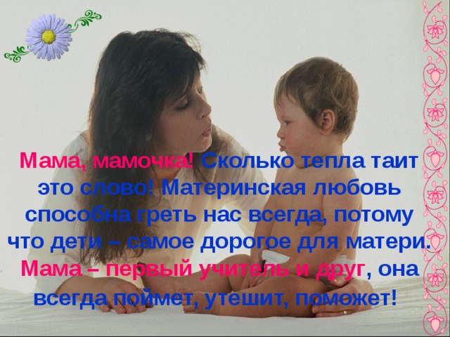 Мама, мамочка! Сколько тепла таит это слово! Материнская любовь способна греть нас всегда, потому что дети – самое дорогое для матери. Мама – первый учитель и друг , она всегда поймет, утешит, поможет!  
