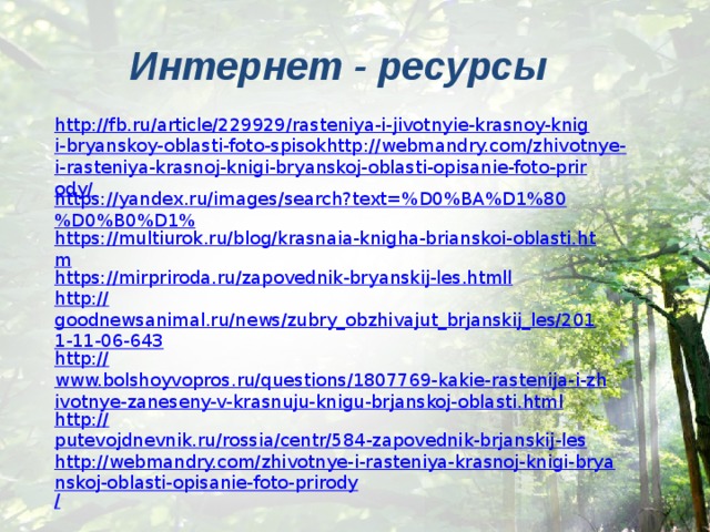 Интернет - ресурсы http://fb.ru/article/229929/rasteniya-i-jivotnyie-krasnoy-knigi-bryanskoy-oblasti-foto-spisokhttp://webmandry.com/zhivotnye-i-rasteniya-krasnoj-knigi-bryanskoj-oblasti-opisanie-foto-prirody/ https://yandex.ru/images/search?text=%D0%BA%D1%80%D0%B0%D1% https://multiurok.ru/blog/krasnaia-knigha-brianskoi-oblasti.htm https:// mirpriroda.ru/zapovednik-bryanskij-les.htmll http:// goodnewsanimal.ru/news/zubry_obzhivajut_brjanskij_les/2011-11-06-643 http:// www.bolshoyvopros.ru/questions/1807769-kakie-rastenija-i-zhivotnye-zaneseny-v-krasnuju-knigu-brjanskoj-oblasti.html http:// putevojdnevnik.ru/rossia/centr/584-zapovednik-brjanskij-les http://webmandry.com/zhivotnye-i-rasteniya-krasnoj-knigi-bryanskoj-oblasti-opisanie-foto-prirody / 