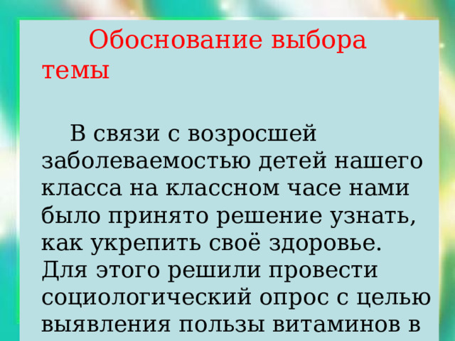  Обоснование выбора темы  В связи с возросшей заболеваемостью детей нашего класса на классном часе нами было принято решение узнать, как укрепить своё здоровье. Для этого решили провести социологический опрос с целью выявления пользы витаминов в укреплении здоровья. 