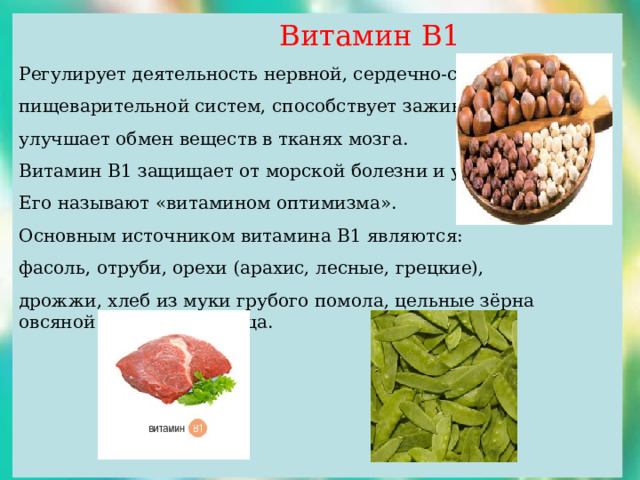  Витамин В1 Регулирует деятельность нервной, сердечно-сосудистой, пищеварительной систем, способствует заживлению ран, улучшает обмен веществ в тканях мозга. Витамин В1 защищает от морской болезни и укачивания. Его называют «витамином оптимизма». Основным источником витамина В1 являются: фасоль, отруби, орехи (арахис, лесные, грецкие), дрожжи, хлеб из муки грубого помола, цельные зёрна овсяной крупы и пшеница. 