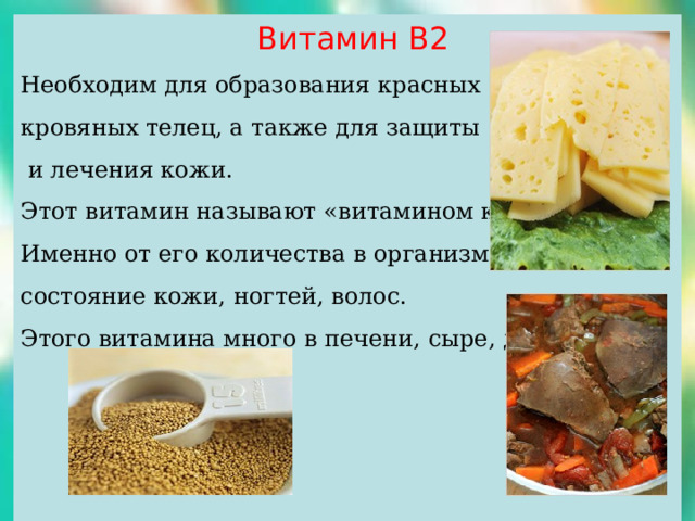  Витамин В2 Необходим для образования красных кровяных телец, а также для защиты  и лечения кожи. Этот витамин называют «витамином красоты». Именно от его количества в организме зависит состояние кожи, ногтей, волос. Этого витамина много в печени, сыре, дрожжах. 