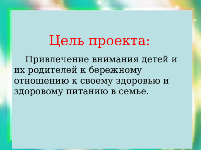  Цель проекта:  Привлечение внимания детей и их родителей к бережному отношению к своему здоровью и здоровому питанию в семье. 