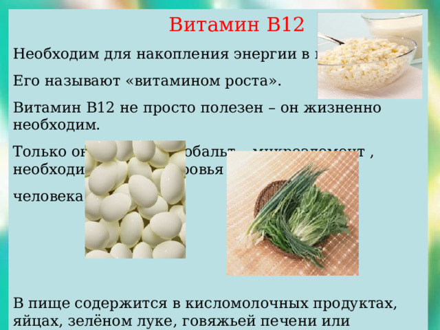  Витамин В12 Необходим для накопления энергии в мускулах. Его называют «витамином роста». Витамин В12 не просто полезен – он жизненно необходим. Только он содержит кобальт – микроэлемент , необходимый для здоровья человека. В пище содержится в кисломолочных продуктах, яйцах, зелёном луке, говяжьей печени или паштете.  